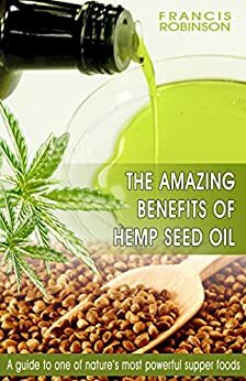THE AMAZING BENEFITS OF HEMP SEED OIL: A Guide To One Of Natures Most Powerfull Supper Foods by Francis Robinson