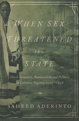 When Sex Threatened the State: Illicit Sexuality, Nationalism, and Politics in Colonial Nigeria, 1900-1958 by Saheed Aderinto