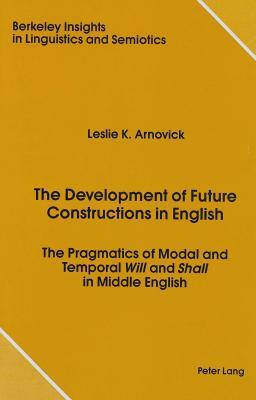 The Development of Future Constructions in English: The Pragmatics of Modal and Temporal Will and Shall in Middle English by Leslie K. Arnovick