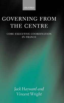 Governing from the Centre: Core Executive Coordiation in France by Vincent Wright, Jack Hayward