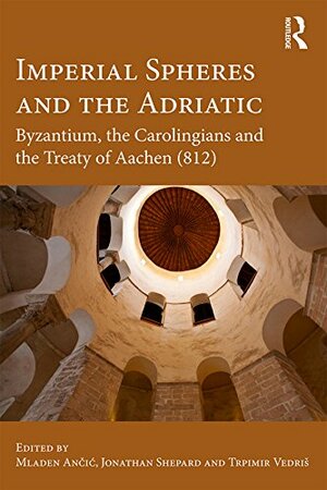 Imperial Spheres and the Adriatic: Byzantium, the Carolingians and the Treaty of Aachen by Jonathan Shepard, Trpimir Vedriš, Mladen Ančić