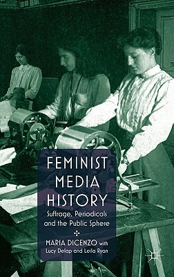 Feminist Media History: Suffrage, Periodicals and the Public Sphere by M. Dicenzo, Lucy Delap, Leila Ryan