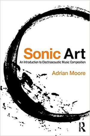 Sonic Art: An Introduction to Electroacoustic Music Composition by Adrian Moore