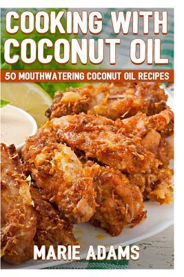 Cooking with Coconut Oil: 50 Mouthwatering Coconut Oil Recipes by Marie Adams