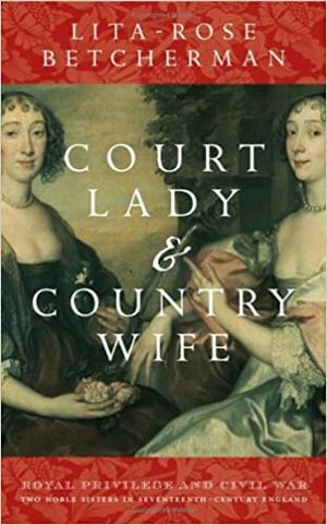 Court Lady and Country Wife: Royal Privilege And Civil War. Two Noble Sisters in Seventeenth-Century England by Lita-Rose Betcherman