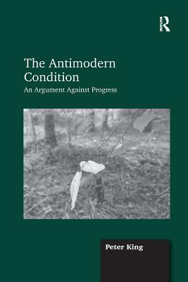 The Antimodern Condition: An Argument Against Progress by Peter King