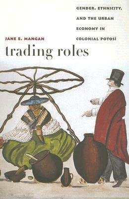 Trading Roles: Gender, Ethnicity, and the Urban Economy in Colonial Potosí by Jane E. Mangan