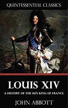 Louis XIV - A History of the Sun King of France Quintessential Classics by John S.C. Abbott