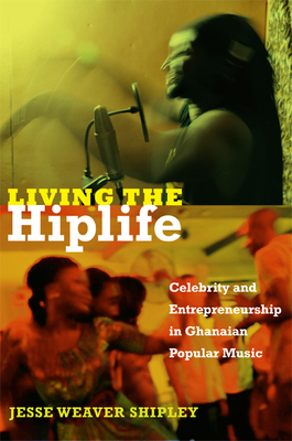 Living the Hiplife: Celebrity and Entrepreneurship in Ghanaian Popular Music by Jesse Weaver Shipley