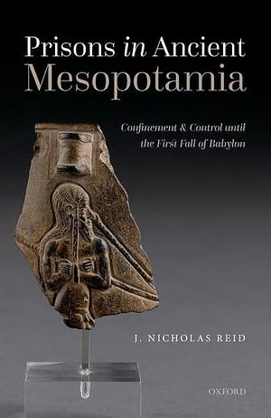 Prisons in Ancient Mesopotamia: Confinement and Control Until the First Fall of Babylon by J. Nicholas Reid