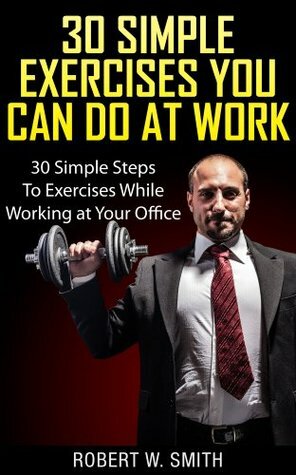30 Simple Exercises You Can Do At Work: 30 Simple Steps To Exercises While Working At Your Office by Robert W. Smith