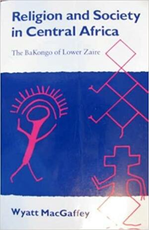 Religion And Society In Central Africa: The Ba Kongo Of Lower Zaire by Wyatt MacGaffey