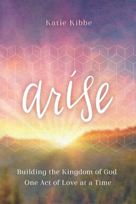 Arise: Building the Kingdom of God One Act of Love at a Time by Katie Kibbe