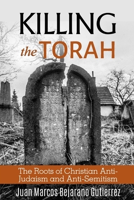 Killing the Torah: The Roots of Christian Anti-Judaism and Anti-Semitism by Juan Marcos Bejarano Gutierrez