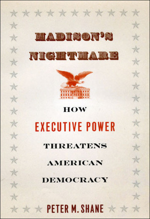 Madison's Nightmare: How Executive Power Threatens American Democracy by Peter M. Shane