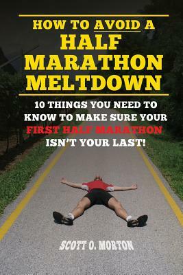 How to Avoid a Half Marathon Meltdown: 10 Things You Need to Know to Make Sure Your First Half Marathon Isn't Your Last! by Scott O. Morton