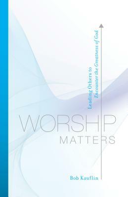 Worship Matters: Leading Others to Encounter the Greatness of God by Bob Kauflin