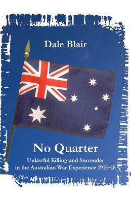 No Quarter: Unlawful Killing and Surrender in the Australian War Experience 1915-1918 by Dale Blair