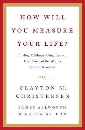 How Will You Measure Your Life?: A thought-provoking approach to measuring life's success by Karen Dillon, James Allworth, Clayton M. Christensen, Clayton M. Christensen