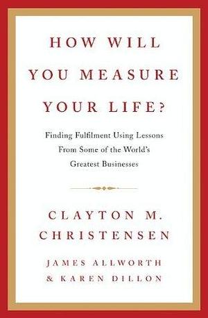 How Will You Measure Your Life?: A thought-provoking approach to measuring life's success by Clayton M. Christensen, Clayton M. Christensen, James Allworth, Karen Dillon