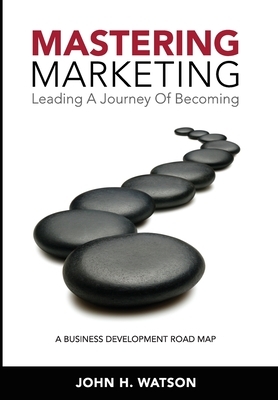 Mastering Marketing: Leading A Journey Of Becoming by John H. Watson