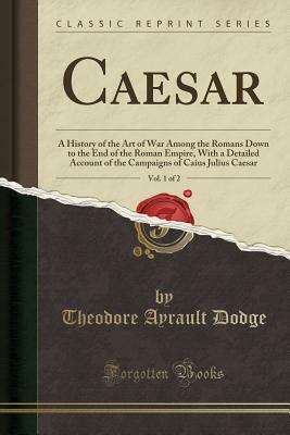Caesar, Vol. 1 of 2: A History of the Art of War Among the Romans Down to the End of the Roman Empire, with a Detailed Account of the Campaigns of Caius Julius Caesar (Classic Reprint) by Theodore Ayrault Dodge
