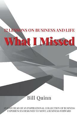 What I Missed: 12 Lessons on Business and Life: An Easy Read of Inspirational Collection of Business Experiences Designed to to Move by Bill Quinn