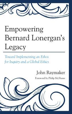 Empowering Bernard Lonergan's Legacy: Toward Implementing an Ethos for Inquiry and a Global Ethics by John Raymaker