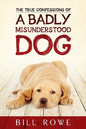 The True Confessions of a Badly Misunderstood Dog by Bill Rowe