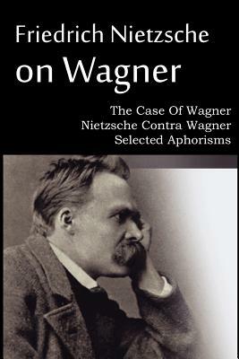 Friedrich Nietzsche on Wagner - The Case Of Wagner, Nietzsche Contra Wagner, Selected Aphorisms by Friedrich Nietzsche
