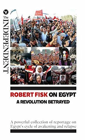 Robert Fisk on Egypt: A Revolution Betrayed: A powerful collection of reportage on Egypt's cycle of awakening and relapse by Robert Fisk