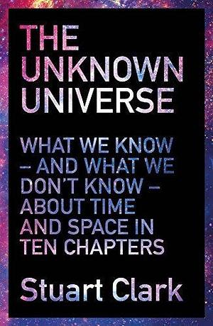 The Unknown Universe: What We Don't Know About Time and Space in Ten Chapters Paperback Stuart Clark by Stuart Clark, Stuart Clark