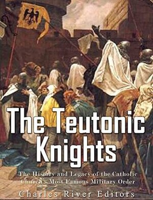The Teutonic Knights: The History and Legacy of the Catholic Church's Most Famous Military Order by Charles River Editors