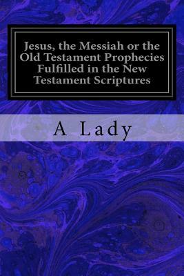 Jesus, the Messiah or the Old Testament Prophecies Fulfilled in the New Testament Scriptures by A. Lady