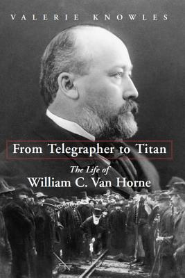 From Telegrapher to Titan: The Life of William C. Van Horne by Valerie Knowles