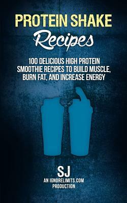 Protein Shake Recipes: 100 Delicious High Protein Smoothie Recipes to Build Muscle, Burn Fat & Increase Energy by Ignore Limits, S. J