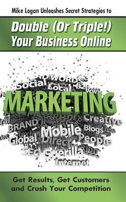 Mike Logan Unleashes Secret Strategies to Double (Or Triple!) Your Business Online: Get Results. Get Customers and Crush Your Competition by Michael Logan