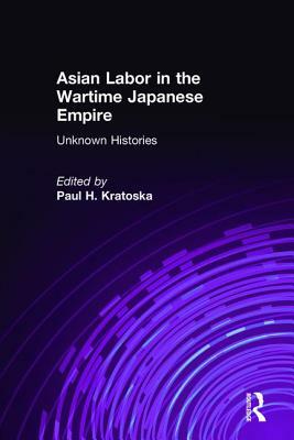 Asian Labor in the Wartime Japanese Empire: Unknown Histories: Unknown Histories by Paul H. Kratoska