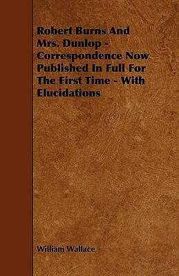 Robert Burns and Mrs. Dunlop - Correspondence Now Published in Full for the First Time - With Elucidations by William Wallace