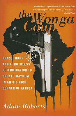 The Wonga Coup: Guns, Thugs, and a Ruthless Determination to Create Mayhem in an Oil-Rich Corner of Africa by Adam Roberts