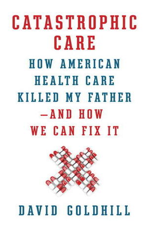 Catastrophic Care: How American Health Care Killed My Father—and How We Can Fix It by David Goldhill