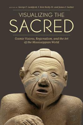 Visualizing the Sacred: Cosmic Visions, Regionalism, and the Art of the Mississippian World by James F. Garber, George E. Lankford, F. Kent Reilly III