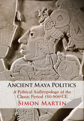 Ancient Maya Politics: A Political Anthropology of the Classic Period 150-900 Ce by Simon Martin