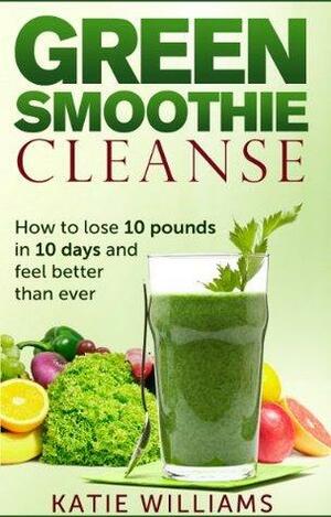 Green Smoothie Cleanse: How to lose 10 pounds in 10 days and feel better than ever by Katie Williams