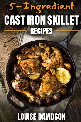 5-Ingredient Cast Iron Skillet Recipes: Easy 5-Ingredient Cookbook by Louise Davidson