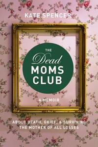 The Dead Moms Club: A Memoir about Death, Grief, and Surviving the Mother of All Losses by Kate Spencer