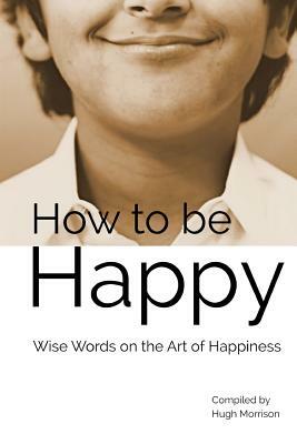 How to be Happy: Wise Words on the Art of Happiness by Hugh Morrison