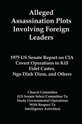 Alleged Assassination Plots Involving Foreign Leaders: 1975 Us Senate Report on CIA Covert Operations to Kill Fidel Castro, Ngo Dinh Diem, and Others by United States, Church Committee