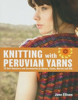Knitting with Peruvian Yarns: 25 Soft Sweaters and Accessories in Alpaca, Llama, Merino and Silk by Jane Ellison