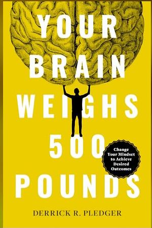 Your Brain Weighs 500 Pounds: Change Your Mindset to Achieve Desired Outcomes by Derrick Pledger